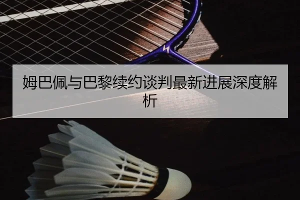 姆巴佩与巴黎续约谈判最新进展深度解析